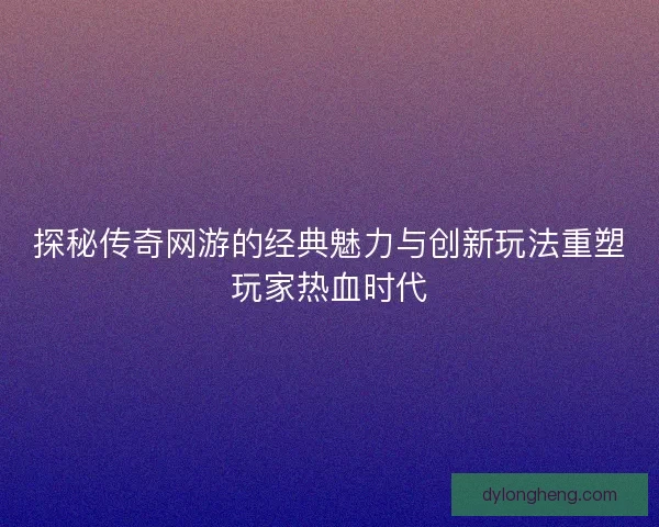 探秘传奇网游的经典魅力与创新玩法重塑玩家热血时代