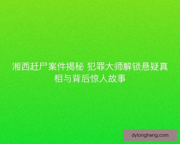 湘西赶尸案件揭秘 犯罪大师解锁悬疑真相与背后惊人故事