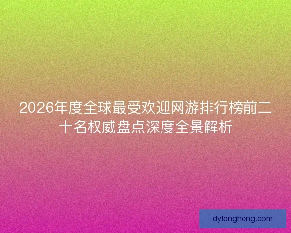 2026年度全球最受欢迎网游排行榜前二十名权威盘点深度全景解析