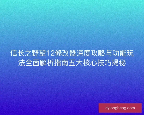信长之野望12修改器深度攻略与功能玩法全面解析指南五大核心技巧揭秘