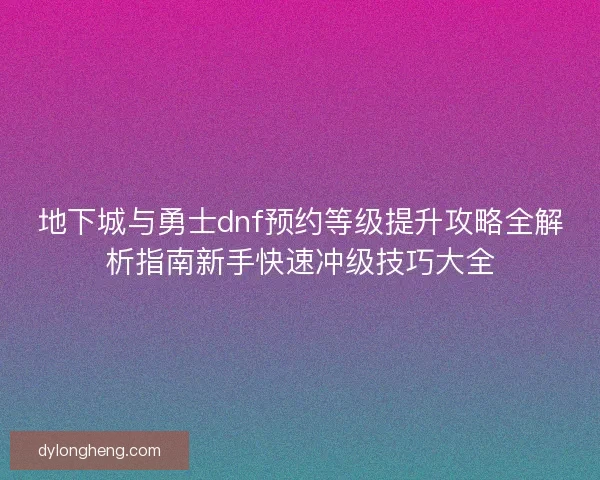 地下城与勇士dnf预约等级提升攻略全解析指南新手快速冲级技巧大全
