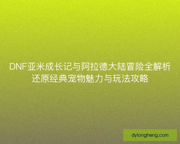 DNF亚米成长记与阿拉德大陆冒险全解析还原经典宠物魅力与玩法攻略