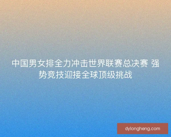 中国男女排全力冲击世界联赛总决赛 强势竞技迎接全球顶级挑战