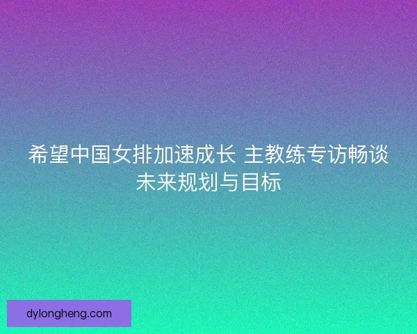 希望中国女排加速成长 主教练专访畅谈未来规划与目标