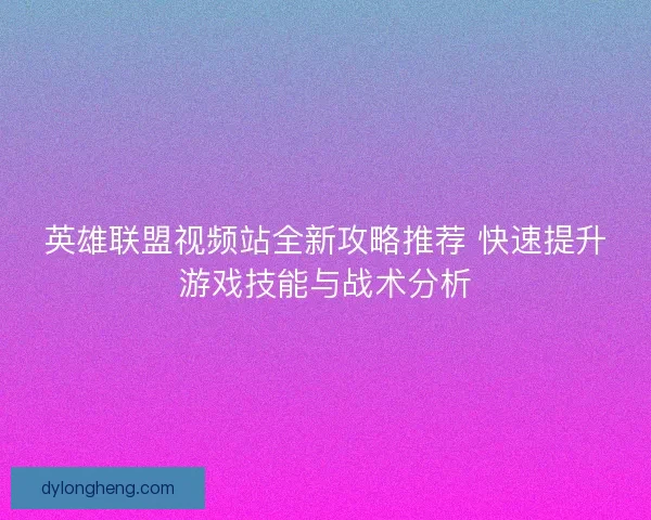 英雄联盟视频站全新攻略推荐 快速提升游戏技能与战术分析