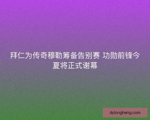 拜仁为传奇穆勒筹备告别赛 功勋前锋今夏将正式谢幕