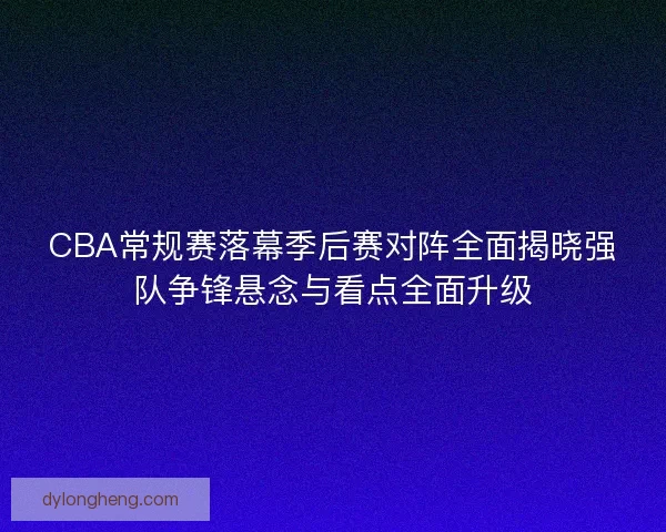 CBA常规赛落幕季后赛对阵全面揭晓强队争锋悬念与看点全面升级 CBA常规赛落幕季后赛对阵全面揭晓强队争锋悬念与看点全面升级