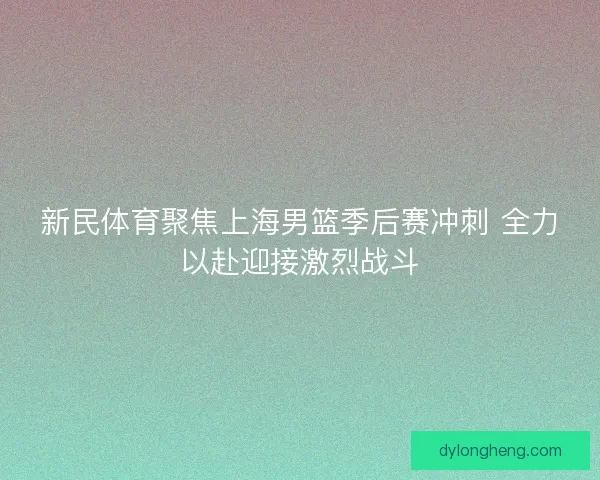 新民体育聚焦上海男篮季后赛冲刺 全力以赴迎接激烈战斗