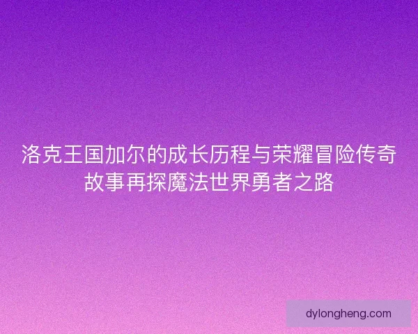 洛克王国加尔的成长历程与荣耀冒险传奇故事再探魔法世界勇者之路
