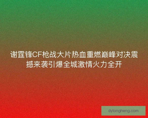 谢霆锋CF枪战大片热血重燃巅峰对决震撼来袭引爆全城激情火力全开