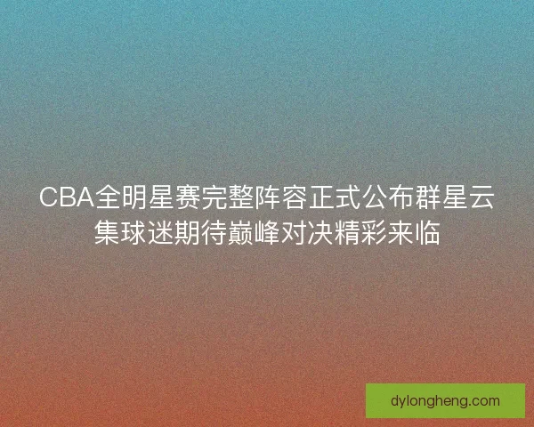 CBA全明星赛完整阵容正式公布群星云集球迷期待巅峰对决精彩来临