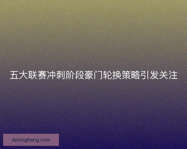 五大联赛冲刺阶段豪门轮换策略引发关注
