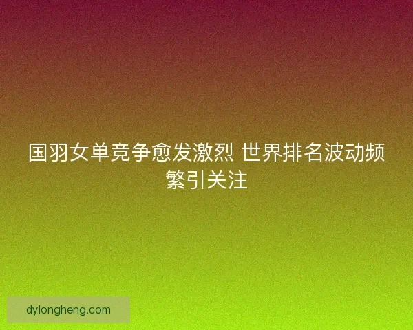 国羽女单竞争愈发激烈 世界排名波动频繁引关注