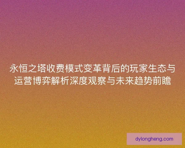 永恒之塔收费模式变革背后的玩家生态与运营博弈解析深度观察与未来趋势前瞻