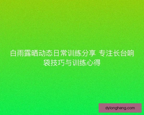 白雨露晒动态日常训练分享 专注长台响袋技巧与训练心得