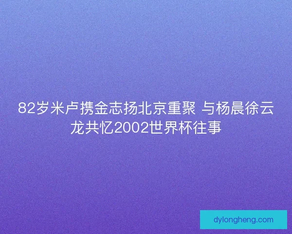 82岁米卢携金志扬北京重聚 与杨晨徐云龙共忆2002世界杯往事