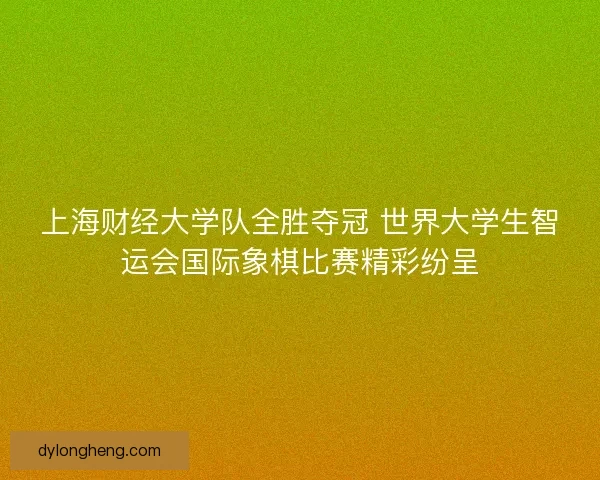 上海财经大学队全胜夺冠 世界大学生智运会国际象棋比赛精彩纷呈