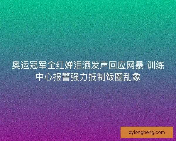 奥运冠军全红婵泪洒发声回应网暴 训练中心报警强力抵制饭圈乱象