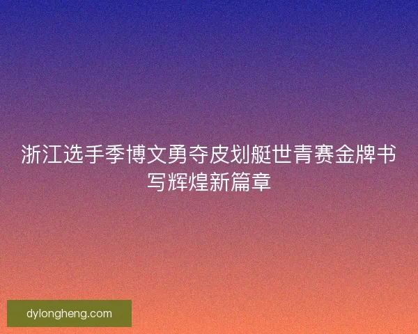 浙江选手季博文勇夺皮划艇世青赛金牌书写辉煌新篇章