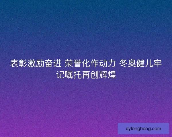 表彰激励奋进 荣誉化作动力 冬奥健儿牢记嘱托再创辉煌