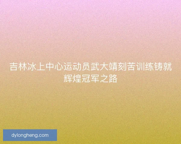吉林冰上中心运动员武大靖刻苦训练铸就辉煌冠军之路