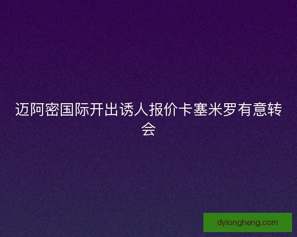 迈阿密国际开出诱人报价卡塞米罗有意转会