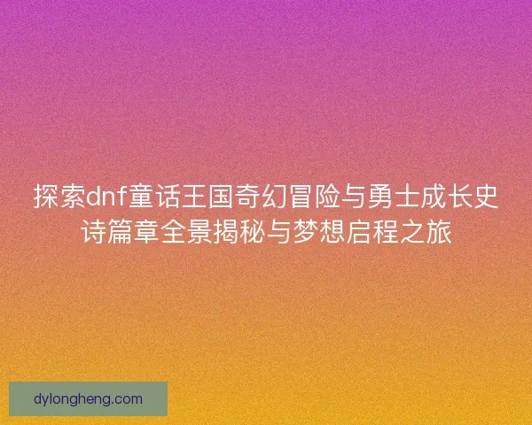 探索dnf童话王国奇幻冒险与勇士成长史诗篇章全景揭秘与梦想启程之旅 探索dnf童话王国奇幻冒险与勇士成长史诗篇章全景揭秘与梦想启程之旅
