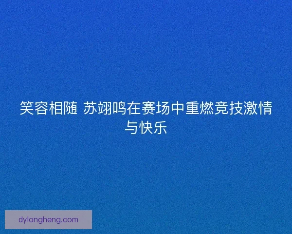 笑容相随 苏翊鸣在赛场中重燃竞技激情与快乐