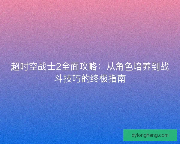 超时空战士2全面攻略：从角色培养到战斗技巧的终极指南