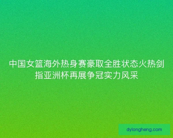 中国女篮海外热身赛豪取全胜状态火热剑指亚洲杯再展争冠实力风采