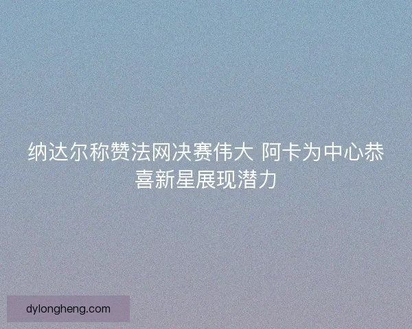 纳达尔称赞法网决赛伟大 阿卡为中心恭喜新星展现潜力 纳达尔称赞法网决赛伟大 阿卡为中心恭喜新星展现潜力