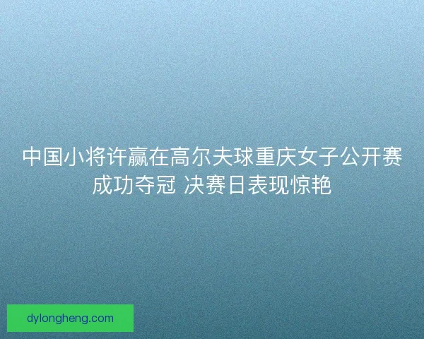 中国小将许赢在高尔夫球重庆女子公开赛成功夺冠 决赛日表现惊艳 中国小将许赢在高尔夫球重庆女子公开赛成功夺冠 决赛日表现惊艳