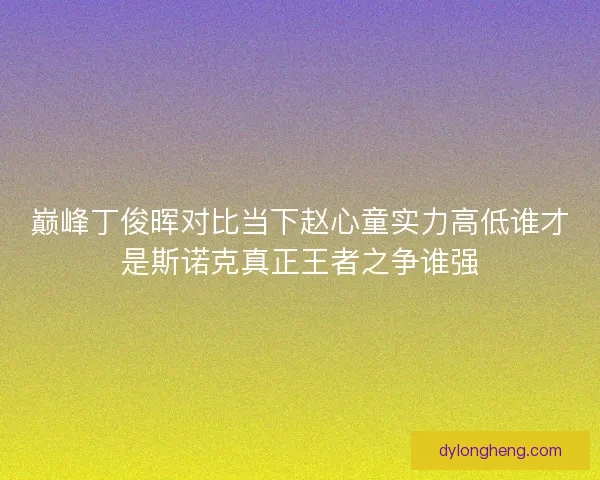 巅峰丁俊晖对比当下赵心童实力高低谁才是斯诺克真正王者之争谁强