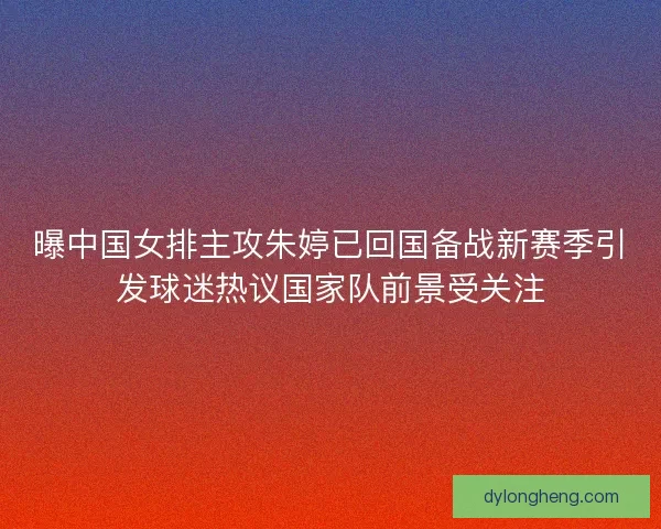 曝中国女排主攻朱婷已回国备战新赛季引发球迷热议国家队前景受关注 曝中国女排主攻朱婷已回国备战新赛季引发球迷热议国家队前景受关注
