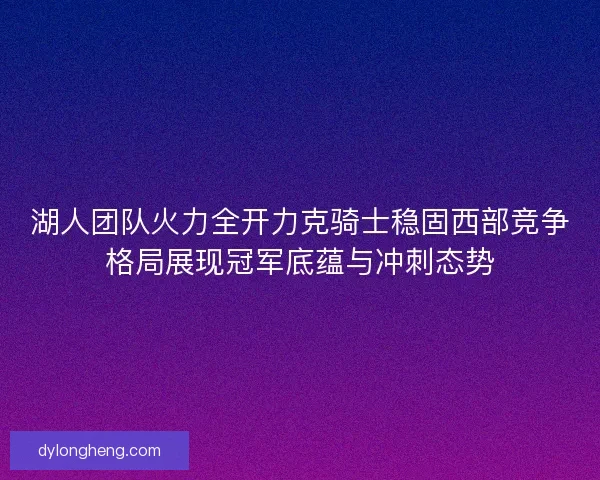 湖人团队火力全开力克骑士稳固西部竞争格局展现冠军底蕴与冲刺态势