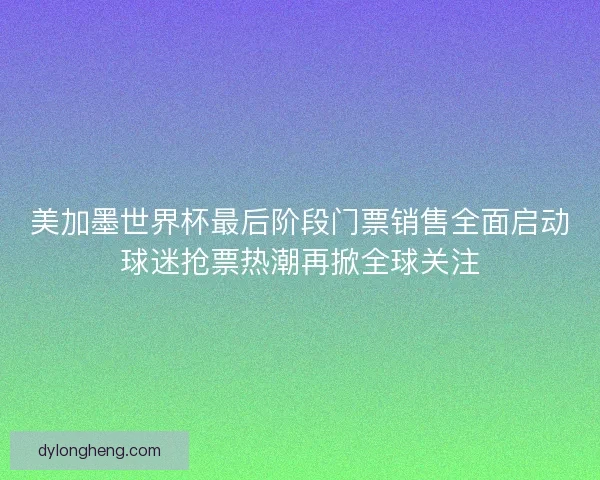 美加墨世界杯最后阶段门票销售全面启动球迷抢票热潮再掀全球关注