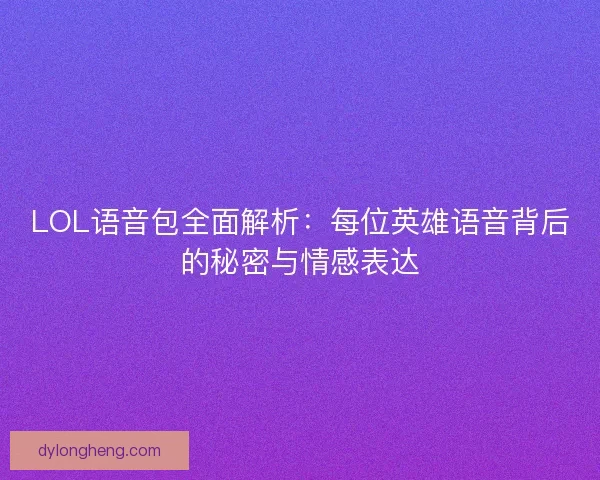 LOL语音包全面解析：每位英雄语音背后的秘密与情感表达