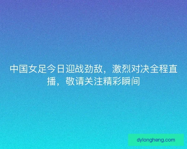 中国女足今日迎战劲敌，激烈对决全程直播，敬请关注精彩瞬间