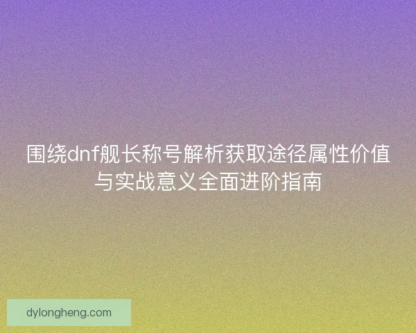 围绕dnf舰长称号解析获取途径属性价值与实战意义全面进阶指南