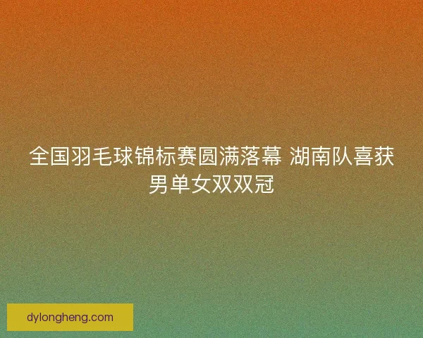 全国羽毛球锦标赛圆满落幕 湖南队喜获男单女双双冠