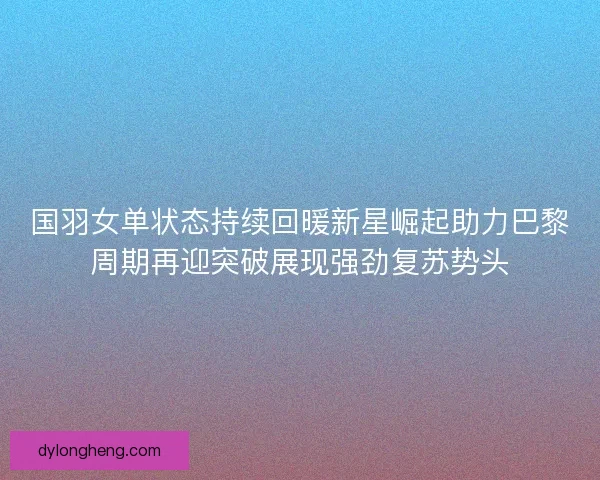 国羽女单状态持续回暖新星崛起助力巴黎周期再迎突破展现强劲复苏势头