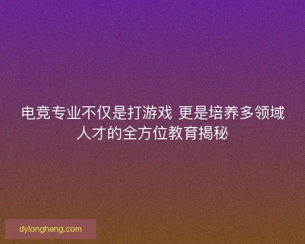 电竞专业不仅是打游戏 更是培养多领域人才的全方位教育揭秘