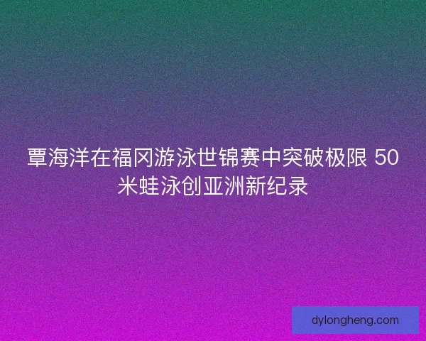 覃海洋在福冈游泳世锦赛中突破极限 50米蛙泳创亚洲新纪录