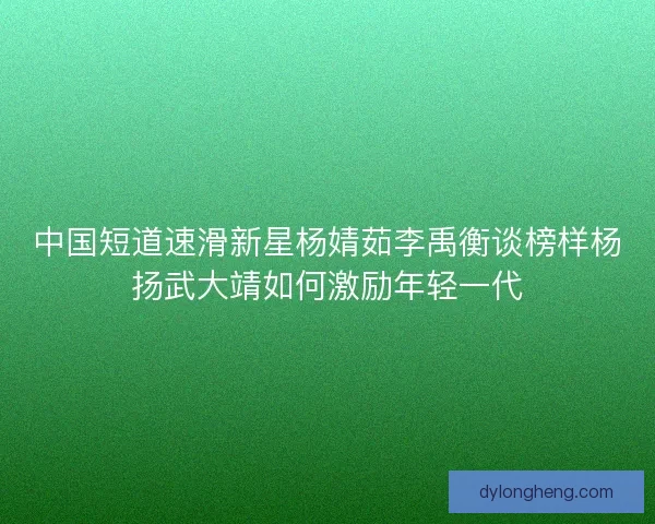 中国短道速滑新星杨婧茹李禹衡谈榜样杨扬武大靖如何激励年轻一代